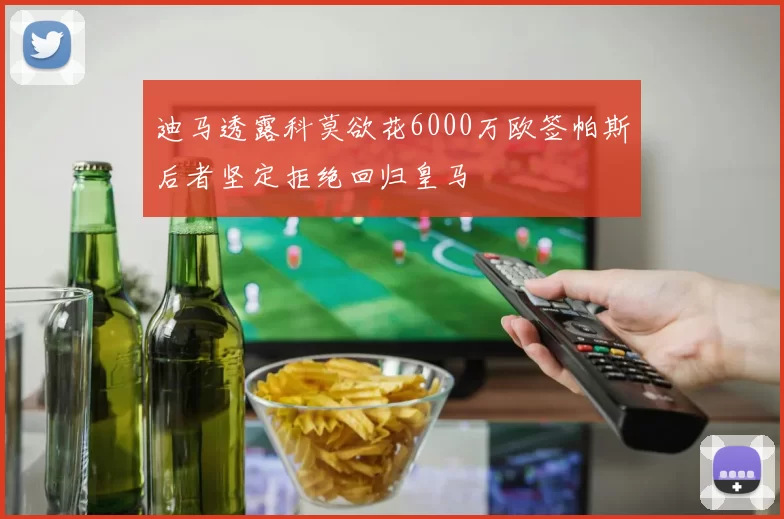 迪马透露科莫欲花6000万欧签帕斯后者坚定拒绝回归皇马