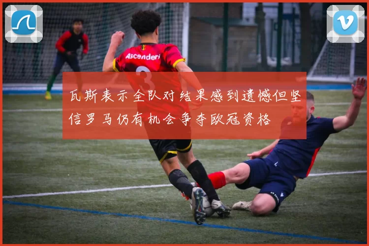 瓦斯表示全队对结果感到遗憾但坚信罗马仍有机会争夺欧冠资格