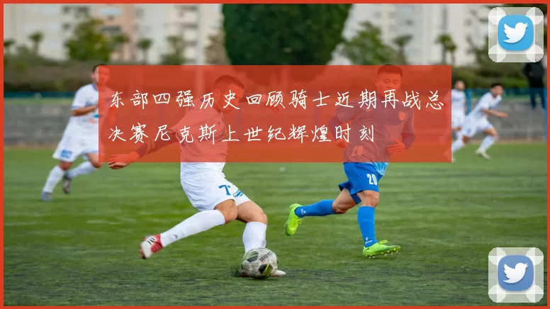 东部四强历史回顾骑士近期再战总决赛尼克斯上世纪辉煌时刻