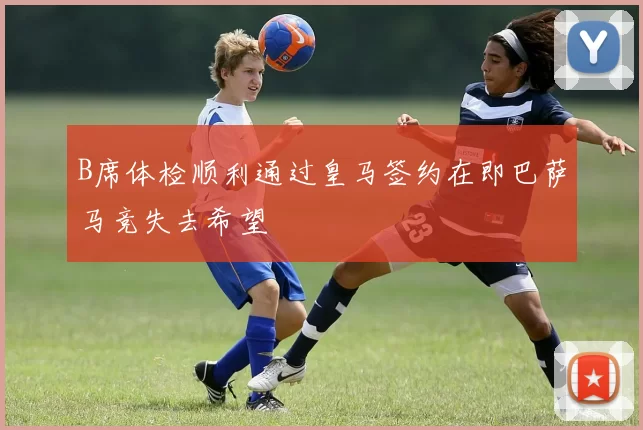 B席体检顺利通过皇马签约在即巴萨马竞失去希望
