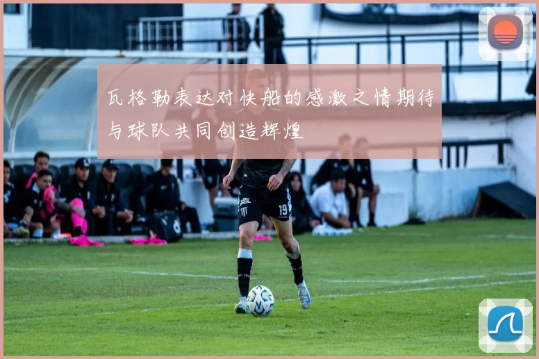 瓦格勒表达对快船的感激之情期待与球队共同创造辉煌