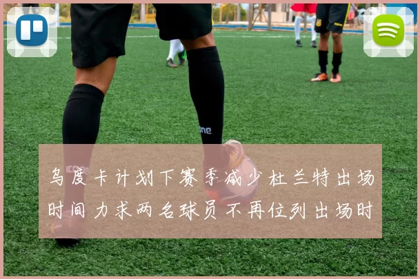 乌度卡计划下赛季减少杜兰特出场时间力求两名球员不再位列出场时间前五