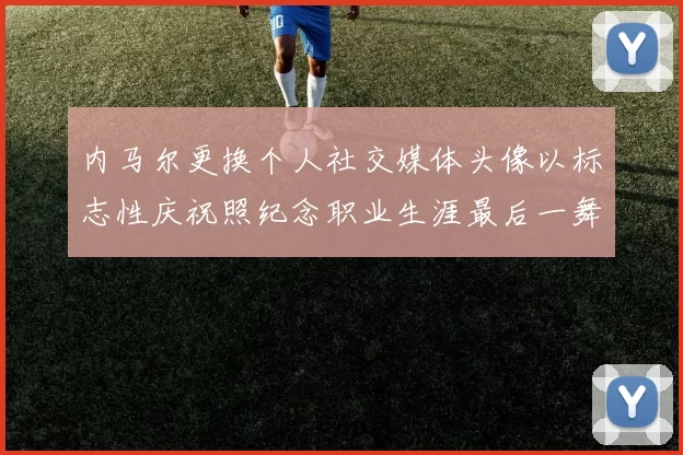 内马尔更换个人社交媒体头像以标志性庆祝照纪念职业生涯最后一舞