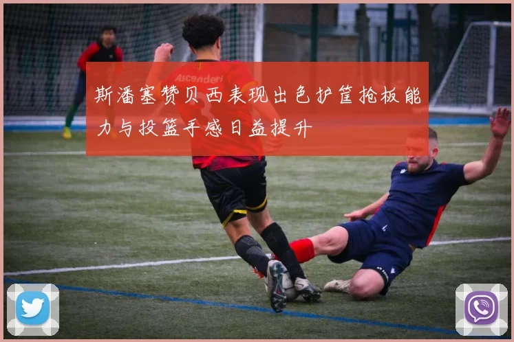 斯潘塞赞贝西表现出色护筐抢板能力与投篮手感日益提升
