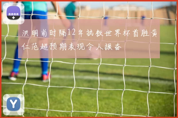 洪明甫时隔12年执教世界杯首胜黄仁范超预期表现令人振奋