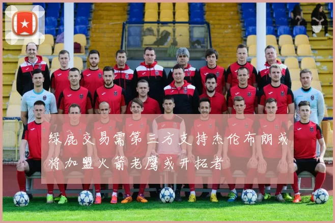 绿鹿交易需第三方支持杰伦布朗或将加盟火箭老鹰或开拓者