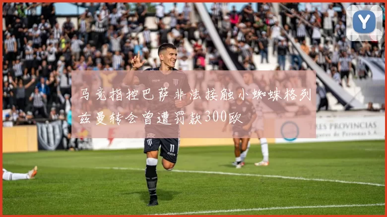 马竞指控巴萨非法接触小蜘蛛格列兹曼转会曾遭罚款300欧