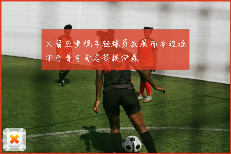 火箭应重视年轻球员发展而非追逐字母哥可考虑签换伊森