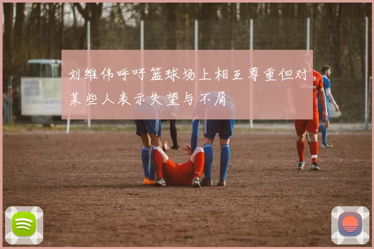刘维伟呼吁篮球场上相互尊重但对某些人表示失望与不屑