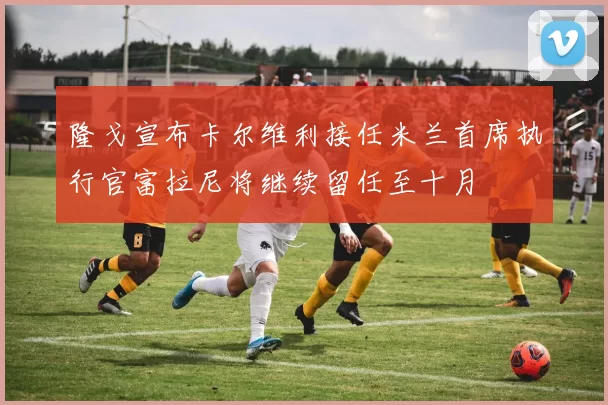 隆戈宣布卡尔维利接任米兰首席执行官富拉尼将继续留任至十月