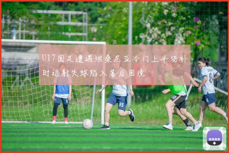 U17国足遭遇坦桑尼亚冷门上半场补时远射失球陷入落后困境