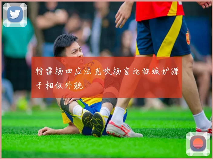 特雷杨回应法克吹杨言论称嫉妒源于相似外貌