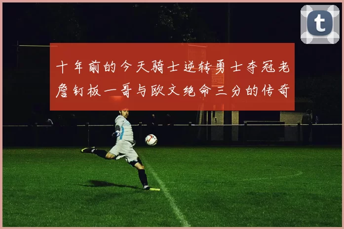 十年前的今天骑士逆转勇士夺冠老詹钉板一哥与欧文绝命三分的传奇时刻