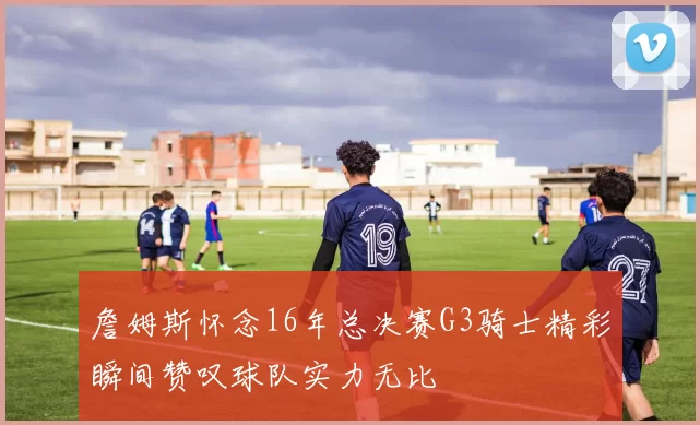 詹姆斯怀念16年总决赛G3骑士精彩瞬间赞叹球队实力无比