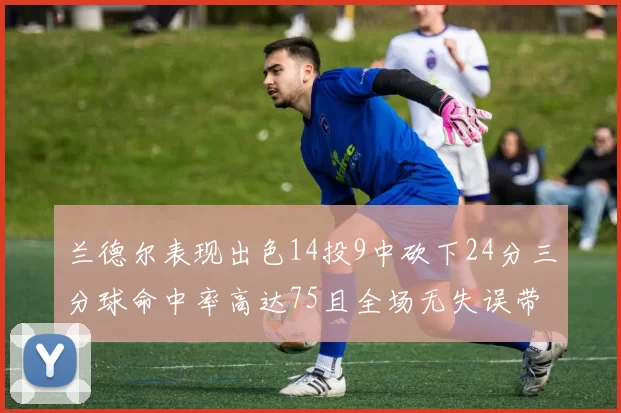 兰德尔表现出色14投9中砍下24分三分球命中率高达75且全场无失误带领球队获胜