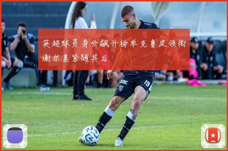 英超球员身价飙升榜单克鲁皮领衔谢尔基紧随其后