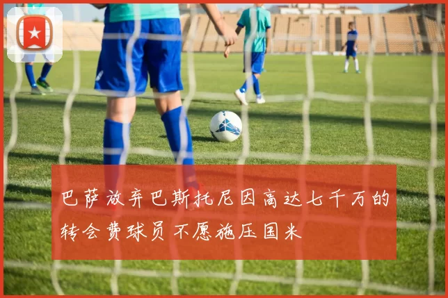 巴萨放弃巴斯托尼因高达七千万的转会费球员不愿施压国米