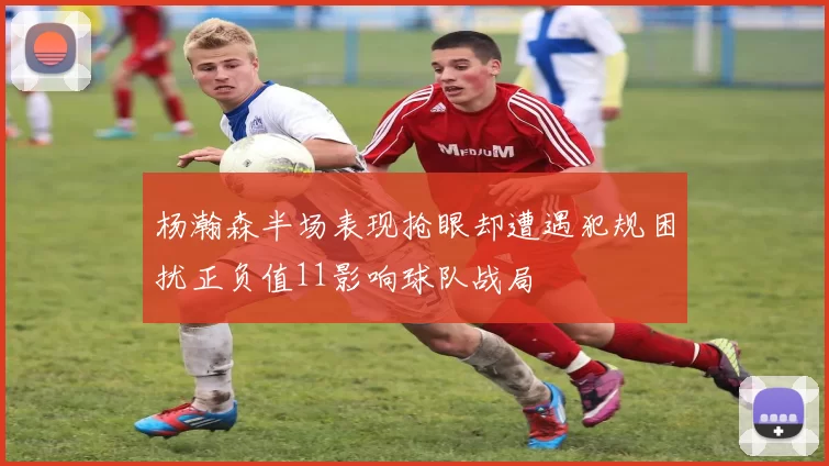杨瀚森半场表现抢眼却遭遇犯规困扰正负值11影响球队战局