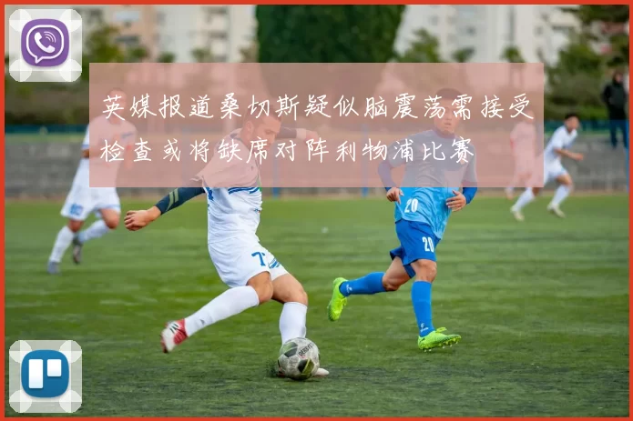 英媒报道桑切斯疑似脑震荡需接受检查或将缺席对阵利物浦比赛