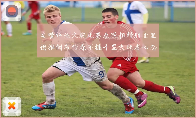 名嘴评论文班比赛表现粗野肘击里德推倒布伦森不握手显失败者心态