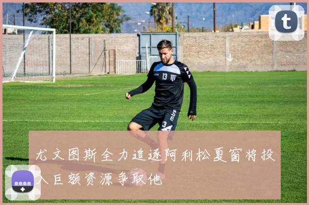 尤文图斯全力追逐阿利松夏窗将投入巨额资源争取他
