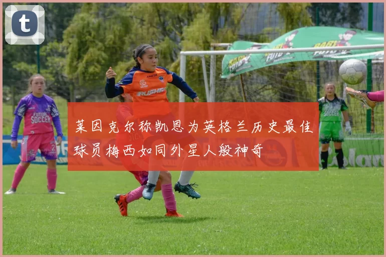 莱因克尔称凯恩为英格兰历史最佳球员梅西如同外星人般神奇