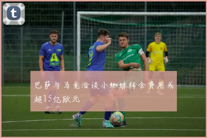 巴萨与马竞洽谈小蜘蛛转会费用或超15亿欧元