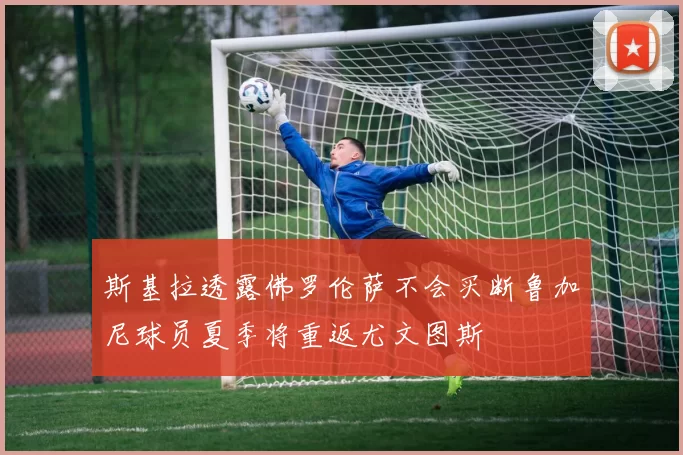 斯基拉透露佛罗伦萨不会买断鲁加尼球员夏季将重返尤文图斯