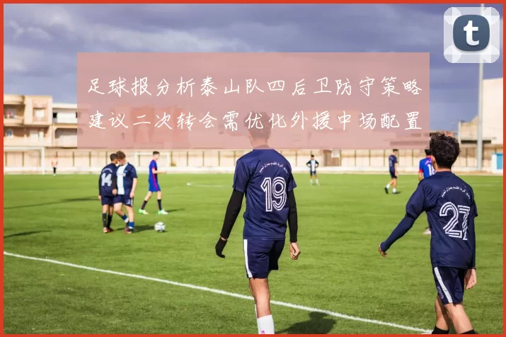 足球报分析泰山队四后卫防守策略建议二次转会需优化外援中场配置