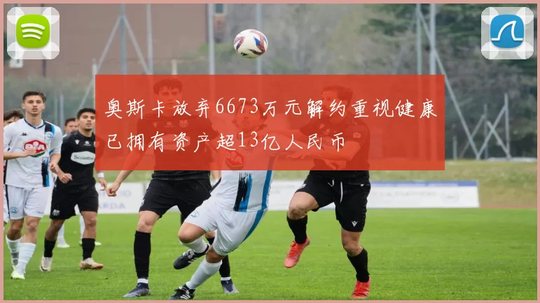 奥斯卡放弃6673万元解约重视健康已拥有资产超13亿人民币