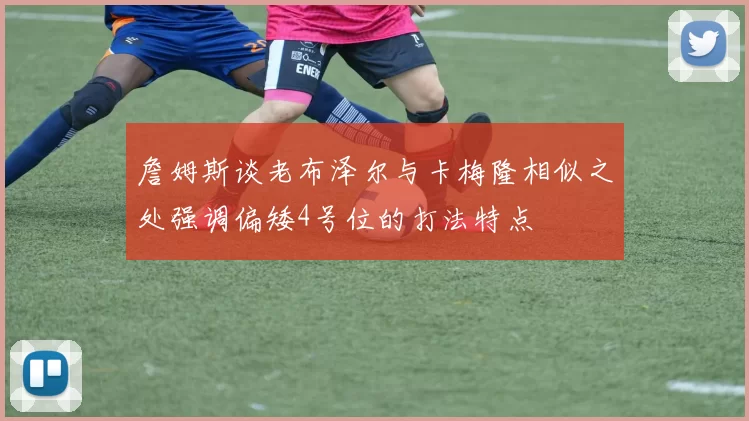 詹姆斯谈老布泽尔与卡梅隆相似之处强调偏矮4号位的打法特点
