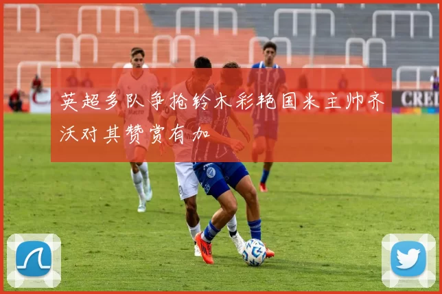 英超多队争抢铃木彩艳国米主帅齐沃对其赞赏有加