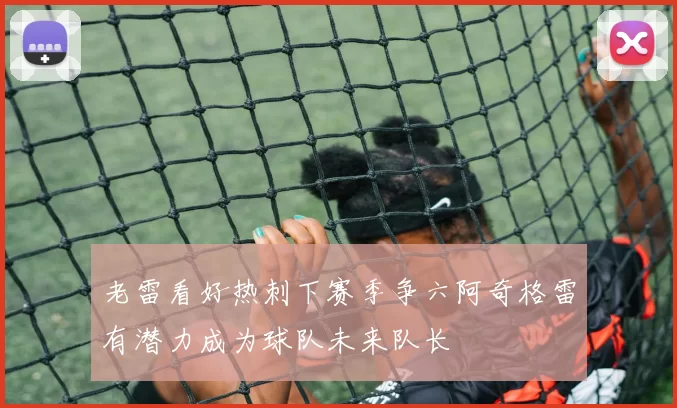 老雷看好热刺下赛季争六阿奇格雷有潜力成为球队未来队长