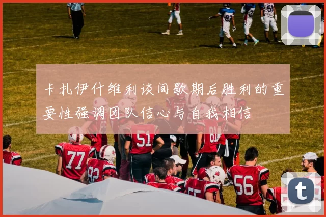 卡扎伊什维利谈间歇期后胜利的重要性强调团队信心与自我相信