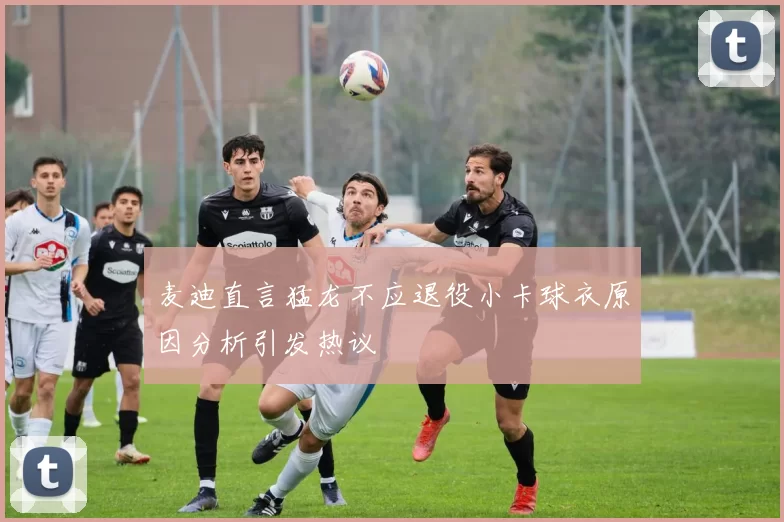 麦迪直言猛龙不应退役小卡球衣原因分析引发热议